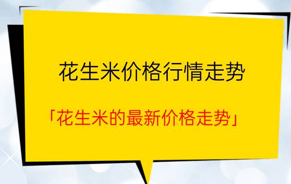 花生米价格行情走势 「花生米的最新价格走势」